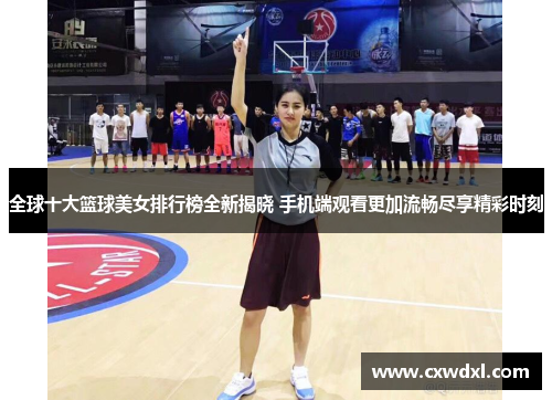 全球十大篮球美女排行榜全新揭晓 手机端观看更加流畅尽享精彩时刻