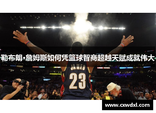 勒布朗·詹姆斯如何凭篮球智商超越天赋成就伟大