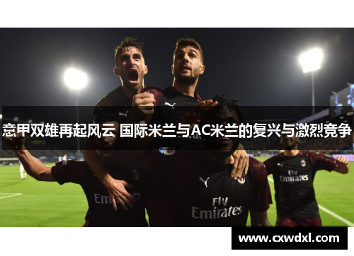 意甲双雄再起风云 国际米兰与AC米兰的复兴与激烈竞争
