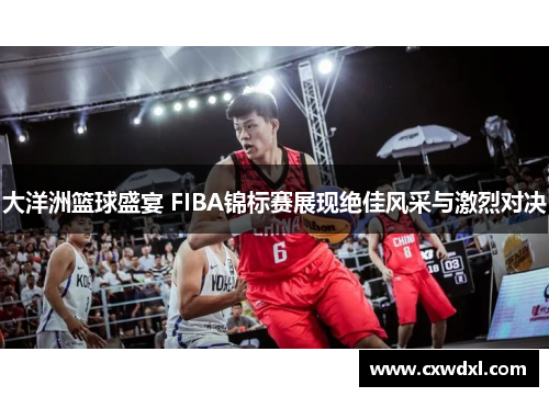 大洋洲篮球盛宴 FIBA锦标赛展现绝佳风采与激烈对决